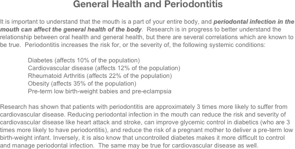 General Health and Periodontitis

It is important to understand that the mouth is a part of your entire body, and periodontal infection in the mouth can affect the general health of the body.  Research is in progress to better understand the relationship between oral health and general health, but there are several correlations which are known to be true.  Periodontitis increases the risk for, or the severity of, the following systemic conditions:

                Diabetes (affects 10% of the population)
                Cardiovascular disease (affects 12% of the population)
                Rheumatoid Arthritis (affects 22% of the population)
                Obesity (affects 35% of the population)
                Pre-term low birth-weight babies and pre-eclampsia

Research has shown that patients with periodontitis are approximately 3 times more likely to suffer from cardiovascular disease. Reducing periodontal infection in the mouth can reduce the risk and severity of cardiovascular disease like heart attack and stroke, can improve glycemic control in diabetics (who are 3 times more likely to have periodontitis), and reduce the risk of a pregnant mother to deliver a pre-term low birth-weight infant. Inversely, it is also know that uncontrolled diabetes makes it more difficult to control and manage periodontal infection.  The same may be true for cardiovascular disease as well.