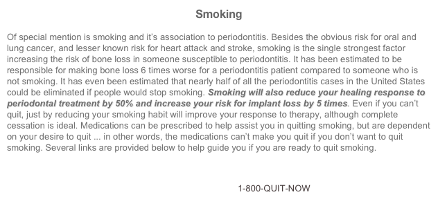 Smoking

Of special mention is smoking and it’s association to periodontitis. Besides the obvious risk for oral and lung cancer, and lesser known risk for heart attack and stroke, smoking is the single strongest factor increasing the risk of bone loss in someone susceptible to periodontitis. It has been estimated to be responsible for making bone loss 6 times worse for a periodontitis patient compared to someone who is not smoking. It has even been estimated that nearly half of all the periodontitis cases in the United States could be eliminated if people would stop smoking. Smoking will also reduce your healing response to periodontal treatment by 50% and increase your risk for implant loss by 5 times. Even if you can’t quit, just by reducing your smoking habit will improve your response to therapy, although complete cessation is ideal. Medications can be prescribed to help assist you in quitting smoking, but are dependent on your desire to quit ... in other words, the medications can’t make you quit if you don’t want to quit smoking. Several links are provided below to help guide you if you are ready to quit smoking.

                                www.SmokeEnders.com                    www.SmokeFree.gov       
                                   www.Smoking-Cessation.org           1-800-QUIT-NOW
